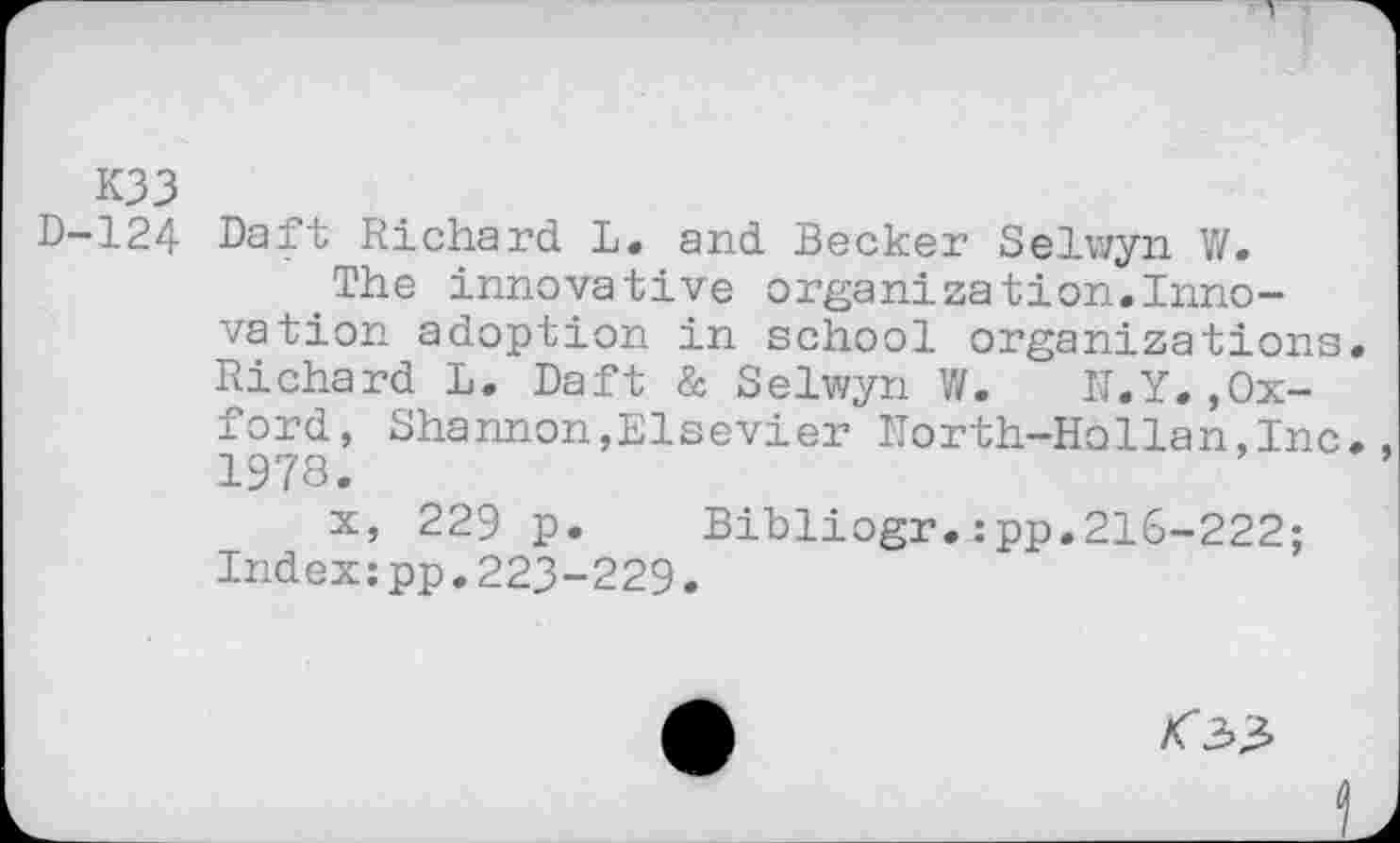 ﻿K33
D-124 Daft Richard L. and Becker Selwyn V/.
The innovative organization.Innovation adoption in school organizations Richard L. Daft & Selwyn W.	N.Y.,Ox-
ford, Shannon,Elsevier North-HoHan, Inc 1978.
x, 229 p.	Bibliogr.:pp.216-222;
Index:pp.223-229.
<33